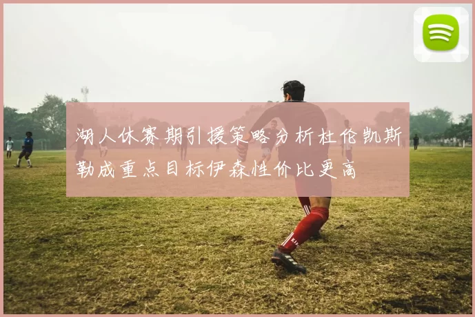 湖人休赛期引援策略分析杜伦凯斯勒成重点目标伊森性价比更高